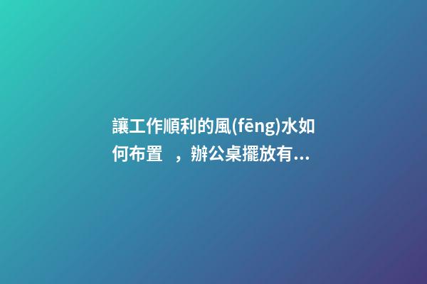 讓工作順利的風(fēng)水如何布置，辦公桌擺放有門道